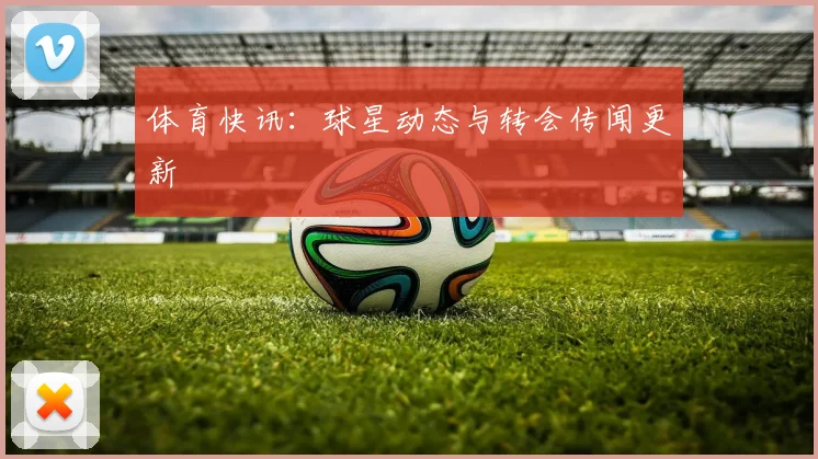 体育快讯：球星动态与转会传闻更新