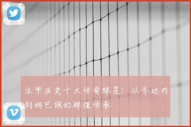 法甲历史十大传奇球星：从齐达内到姆巴佩的辉煌传承