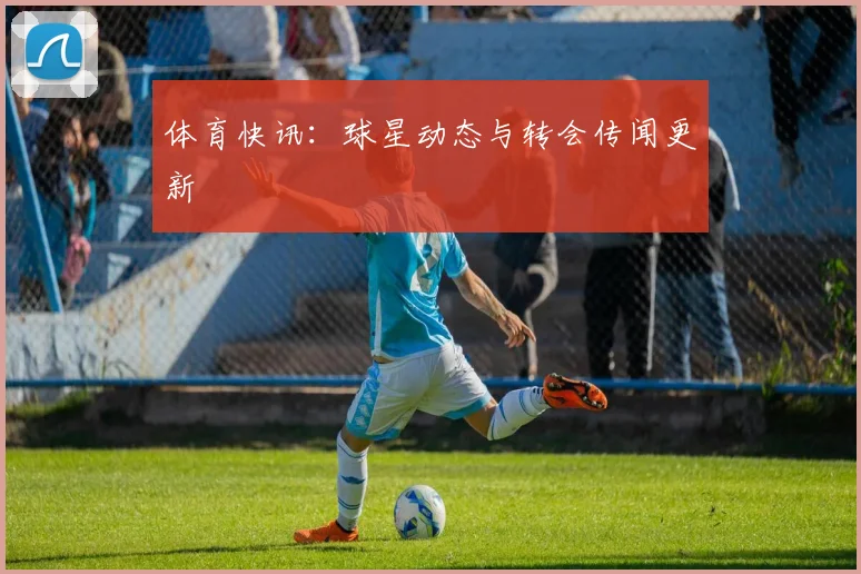 体育快讯:球星动态与转会传闻更新