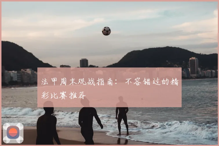 法甲周末观战指南:不容错过的精彩比赛推荐
