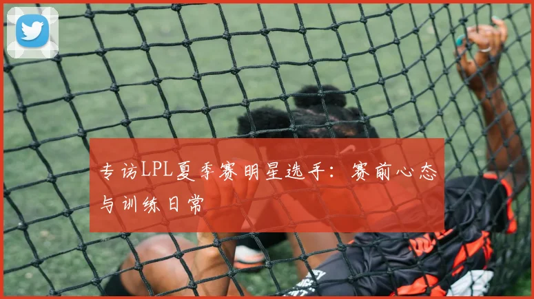 专访LPL夏季赛明星选手：赛前心态与训练日常
