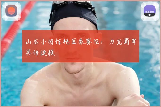 山东小将惊艳国象赛场,力克蜀军再传捷报
