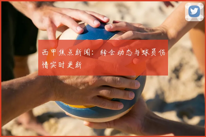 西甲焦点新闻：转会动态与球员伤情实时更新