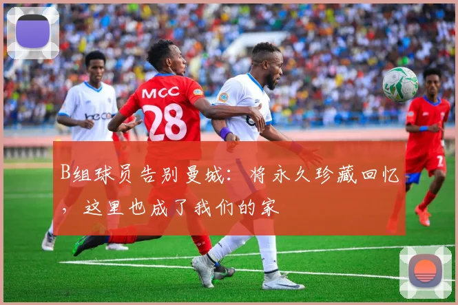 B组球员告别曼城:将永久珍藏回忆,这里也成了我们的家