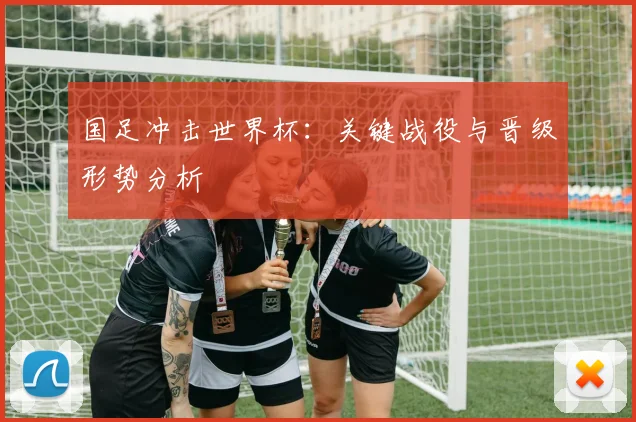 国足冲击世界杯：关键战役与晋级形势分析