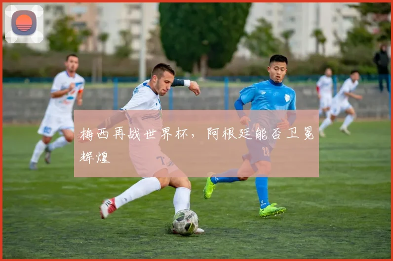 梅西再战世界杯，阿根廷能否卫冕辉煌