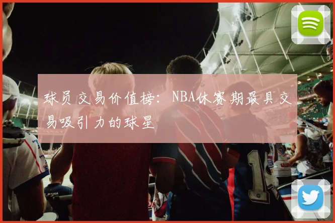 球员交易价值榜：NBA休赛期最具交易吸引力的球星