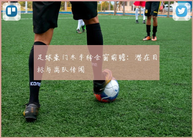足球豪门冬季转会窗前瞻：潜在目标与离队传闻
