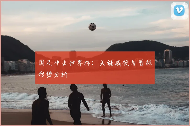 国足冲击世界杯：关键战役与晋级形势分析