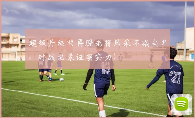 超级丹经典再现老将风采不减当年，对战记录证明实力！