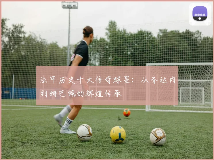 法甲历史十大传奇球星:从齐达内到姆巴佩的辉煌传承