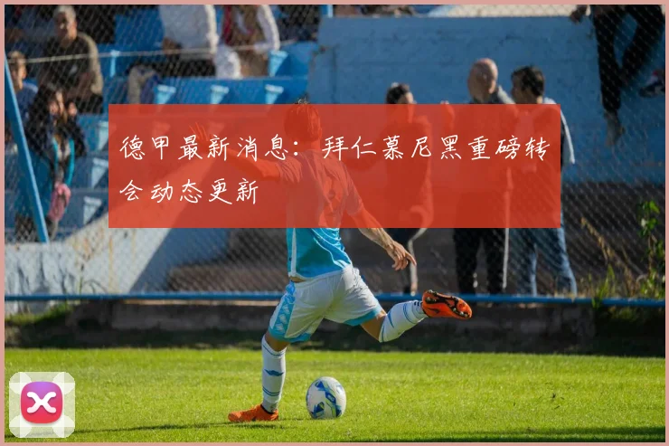 德甲最新消息:拜仁慕尼黑重磅转会动态更新